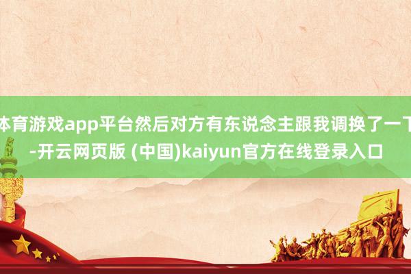 体育游戏app平台然后对方有东说念主跟我调换了一下-开云网页版 (中国)kaiyun官方在线登录入口