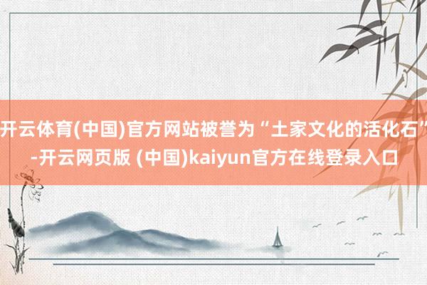 开云体育(中国)官方网站被誉为“土家文化的活化石”-开云网页版 (中国)kaiyun官方在线登录入口