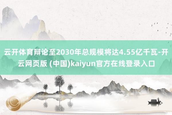 云开体育辩论至2030年总规模将达4.55亿千瓦-开云网页版 (中国)kaiyun官方在线登录入口