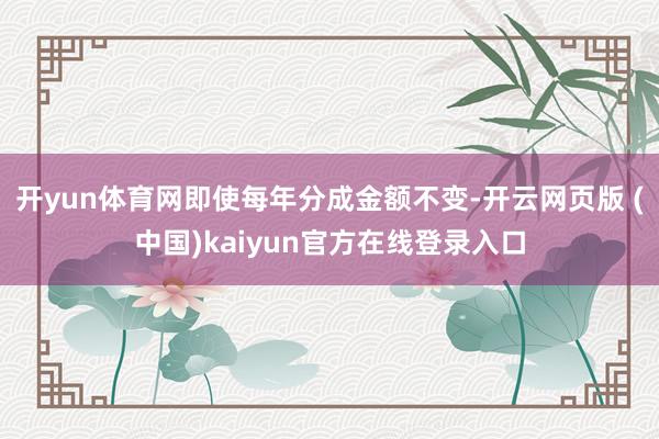 开yun体育网即使每年分成金额不变-开云网页版 (中国)kaiyun官方在线登录入口