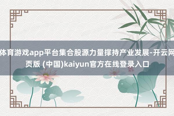 体育游戏app平台集合股源力量撑持产业发展-开云网页版 (中国)kaiyun官方在线登录入口